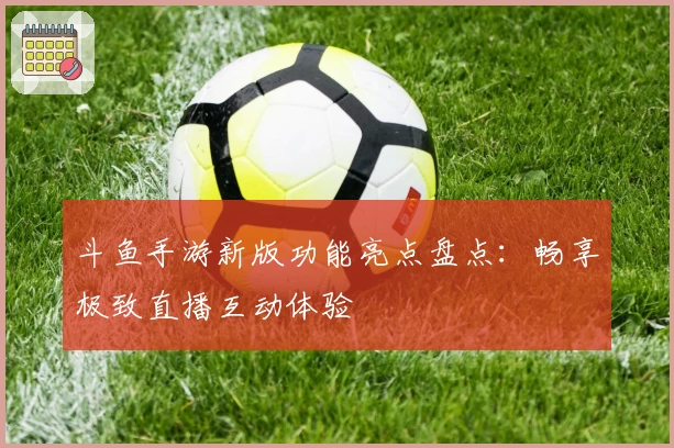 斗鱼手游新版功能亮点盘点：畅享极致直播互动体验