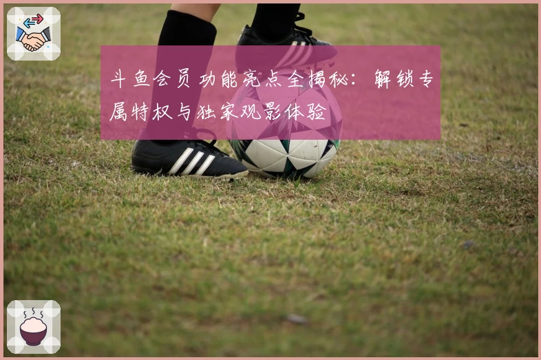 斗鱼会员功能亮点全揭秘：解锁专属特权与独家观影体验