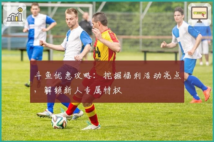 斗鱼优惠攻略：挖掘福利活动亮点，解锁新人专属特权