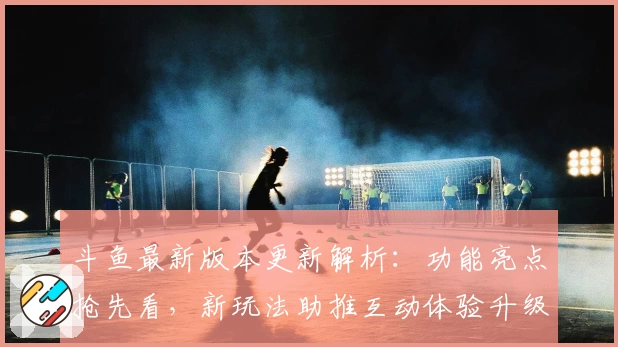 斗鱼最新版本更新解析：功能亮点抢先看，新玩法助推互动体验升级