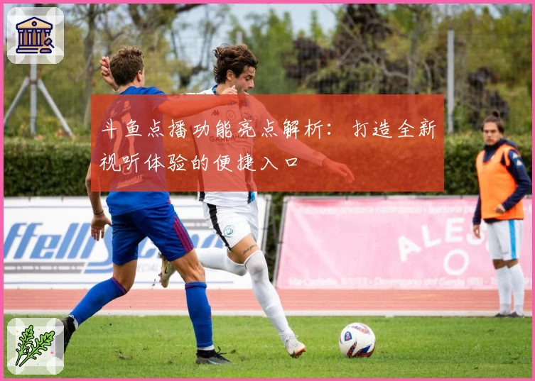 斗鱼点播功能亮点解析：打造全新视听体验的便捷入口