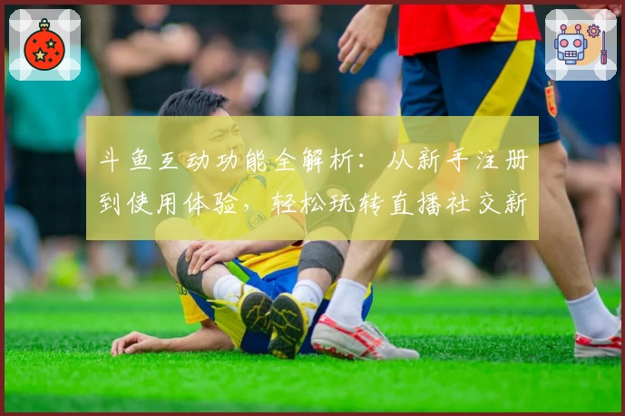 斗鱼互动功能全解析：从新手注册到使用体验，轻松玩转直播社交新模式