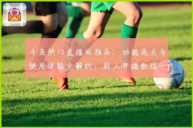 斗鱼热门直播间推荐：功能亮点与使用体验全解析，新人开播教程一览尽掌握