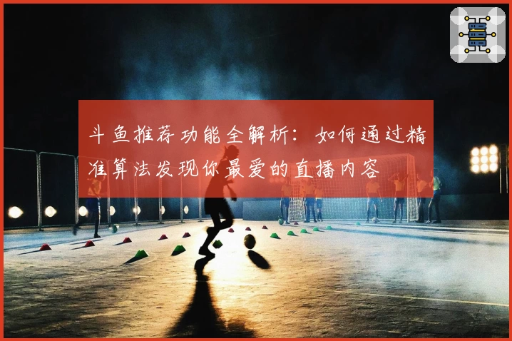 斗鱼推荐功能全解析：如何通过精准算法发现你最爱的直播内容