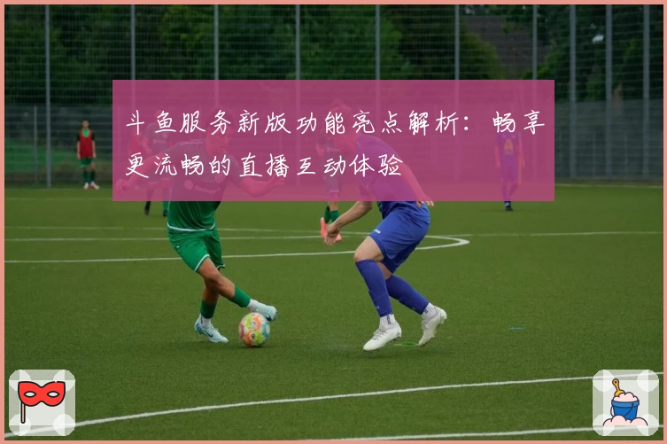 斗鱼服务新版功能亮点解析：畅享更流畅的直播互动体验