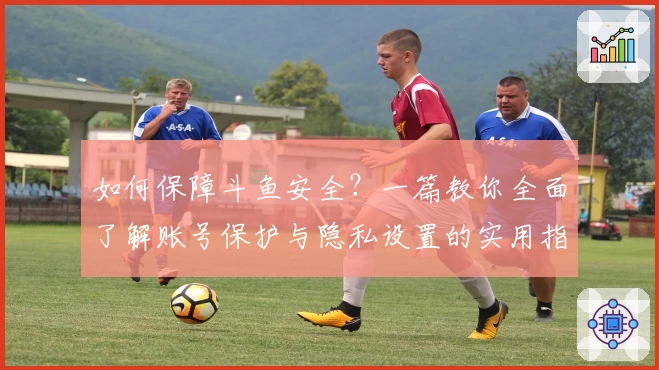 如何保障斗鱼安全？一篇教你全面了解账号保护与隐私设置的实用指南