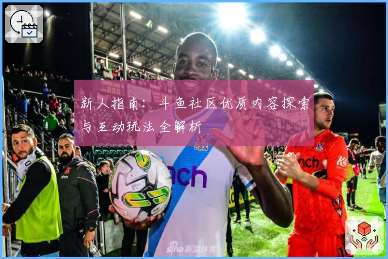 新人指南：斗鱼社区优质内容探索与互动玩法全解析