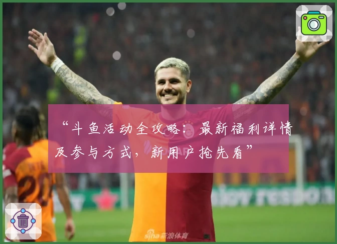 “斗鱼活动全攻略：最新福利详情及参与方式，新用户抢先看”