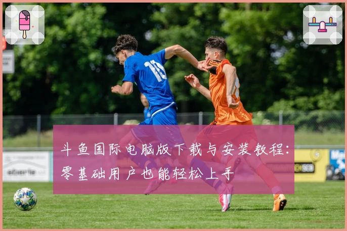 斗鱼国际电脑版下载与安装教程：零基础用户也能轻松上手