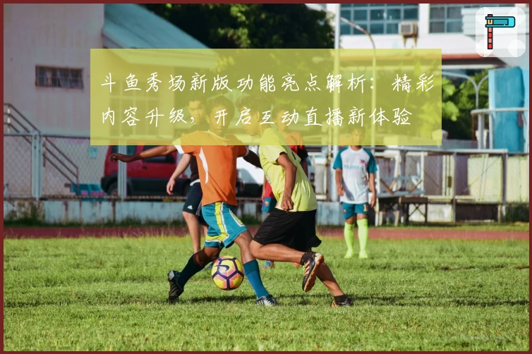 斗鱼秀场新版功能亮点解析：精彩内容升级，开启互动直播新体验