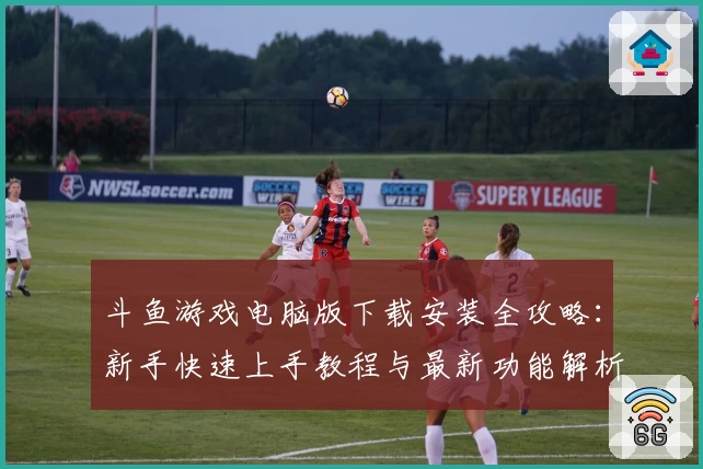 斗鱼游戏电脑版下载安装全攻略：新手快速上手教程与最新功能解析