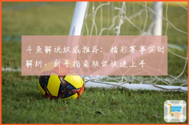 斗鱼解说权威推荐:精彩赛事实时解析,新手指南助你快速上手