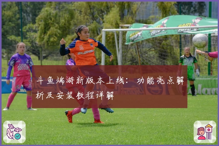 斗鱼端游新版本上线：功能亮点解析及安装教程详解