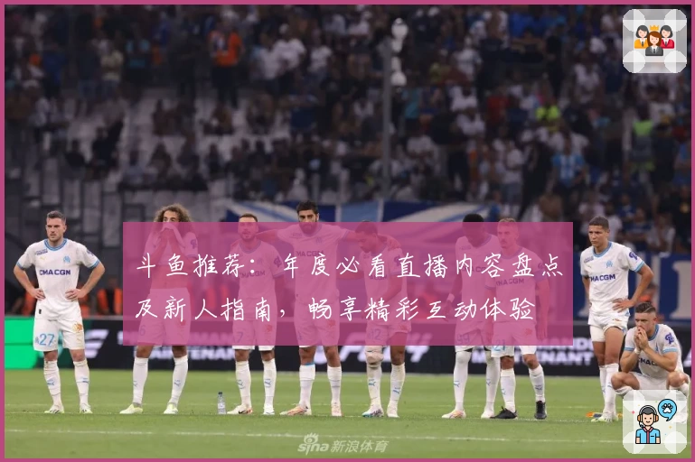 斗鱼推荐：年度必看直播内容盘点及新人指南，畅享精彩互动体验