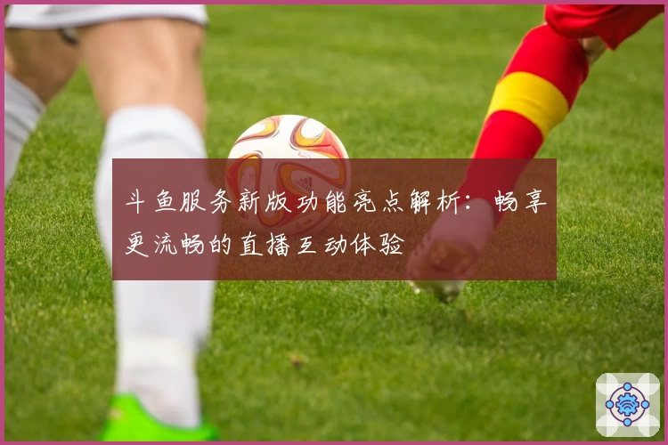 斗鱼服务新版功能亮点解析：畅享更流畅的直播互动体验
