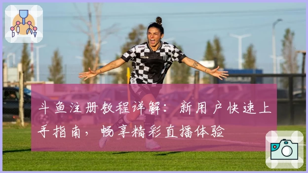 斗鱼注册教程详解：新用户快速上手指南，畅享精彩直播体验