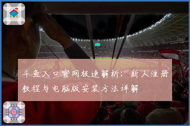 斗鱼入口官网极速解析：新人注册教程与电脑版安装方法详解