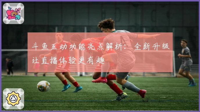 斗鱼互动功能亮点解析：全新升级让直播体验更有趣