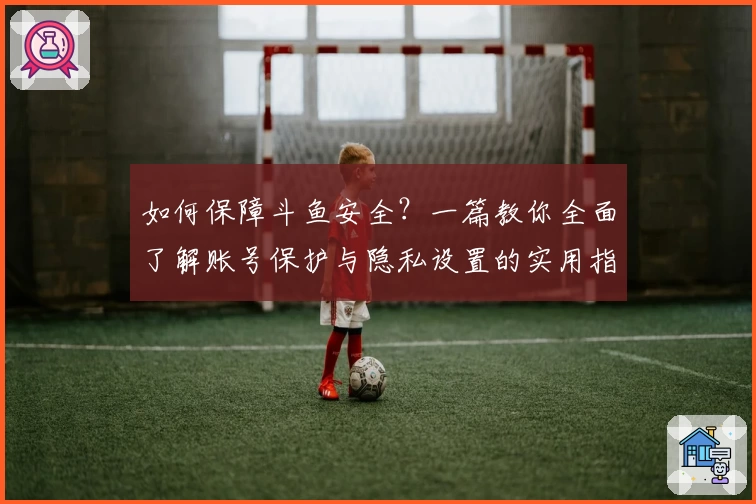 如何保障斗鱼安全？一篇教你全面了解账号保护与隐私设置的实用指南