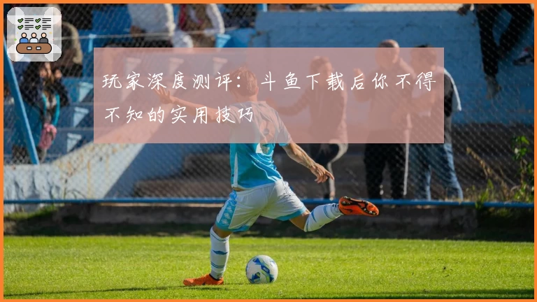 玩家深度测评：斗鱼下载后你不得不知的实用技巧