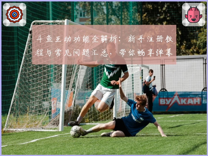 斗鱼互动功能全解析：新手注册教程与常见问题汇总，带你畅享弹幕互动新体验