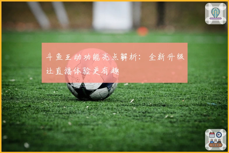 斗鱼互动功能亮点解析：全新升级让直播体验更有趣