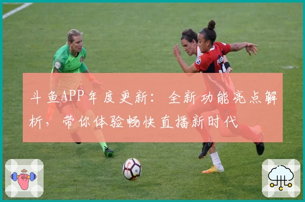 斗鱼APP年度更新：全新功能亮点解析，带你体验畅快直播新时代