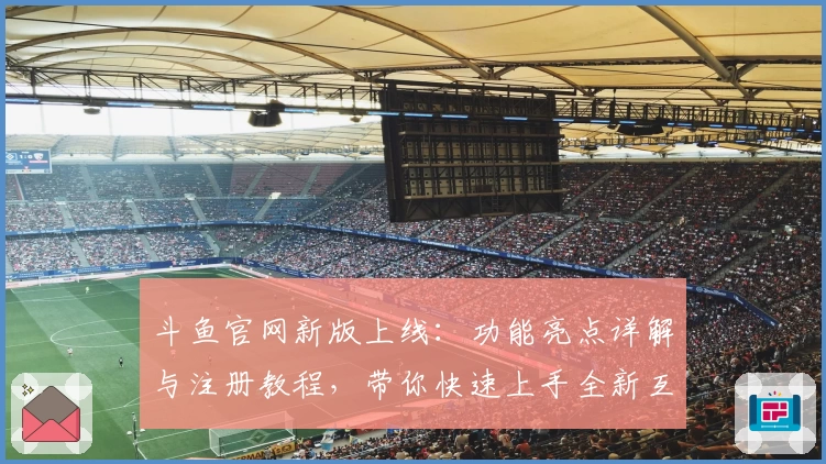 斗鱼官网新版上线：功能亮点详解与注册教程，带你快速上手全新互动体验