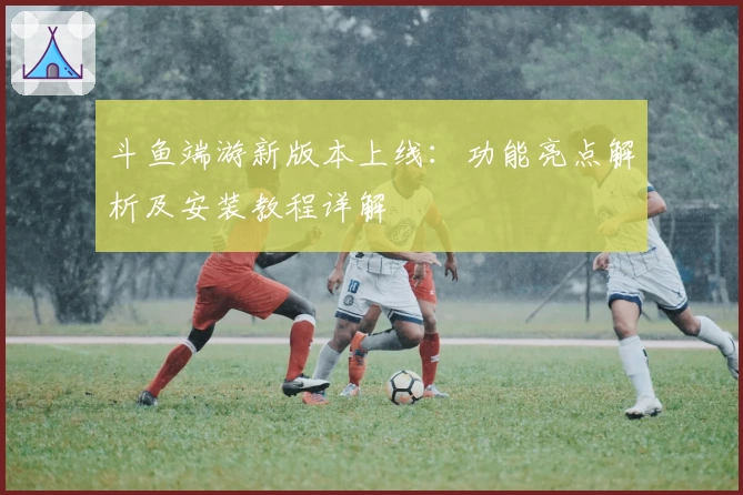 斗鱼端游新版本上线：功能亮点解析及安装教程详解