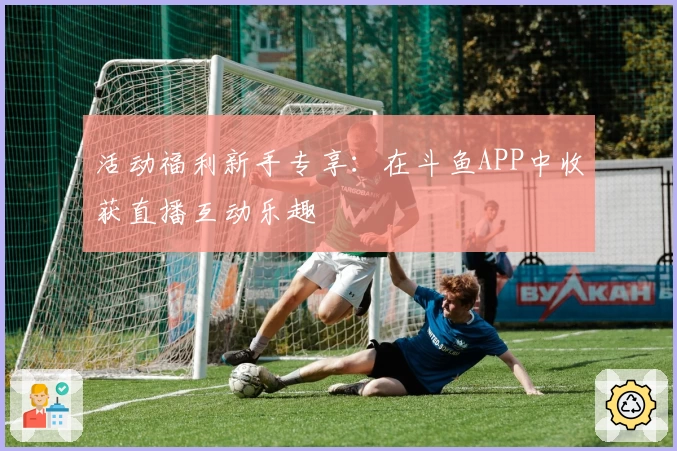 活动福利新手专享：在斗鱼APP中收获直播互动乐趣