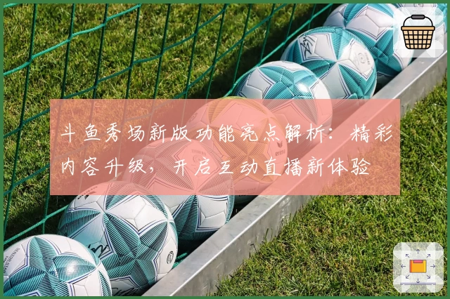 斗鱼秀场新版功能亮点解析:精彩内容升级,开启互动直播新体验