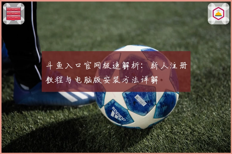 斗鱼入口官网极速解析：新人注册教程与电脑版安装方法详解