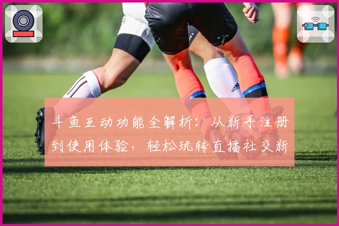 斗鱼互动功能全解析：从新手注册到使用体验，轻松玩转直播社交新模式