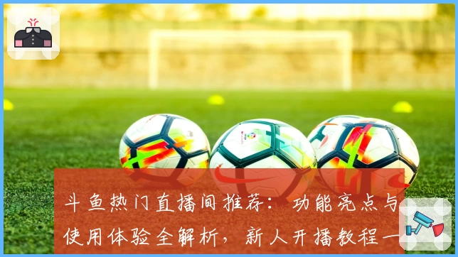 斗鱼热门直播间推荐：功能亮点与使用体验全解析，新人开播教程一览尽掌握