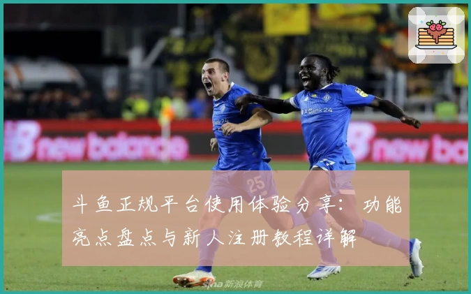 斗鱼正规平台使用体验分享：功能亮点盘点与新人注册教程详解