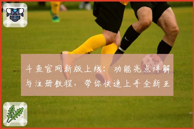 斗鱼官网新版上线：功能亮点详解与注册教程，带你快速上手全新互动体验