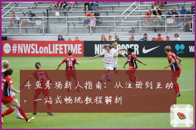 斗鱼秀场新人指南：从注册到互动，一站式畅玩教程解析