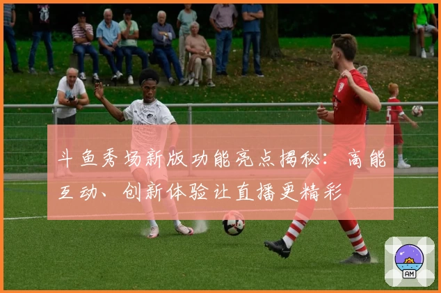 斗鱼秀场新版功能亮点揭秘：高能互动、创新体验让直播更精彩