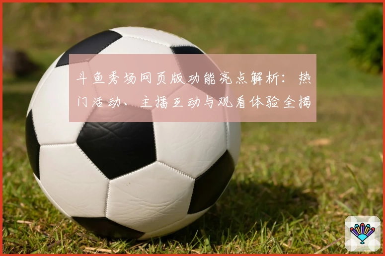 斗鱼秀场网页版功能亮点解析：热门活动、主播互动与观看体验全揭秘