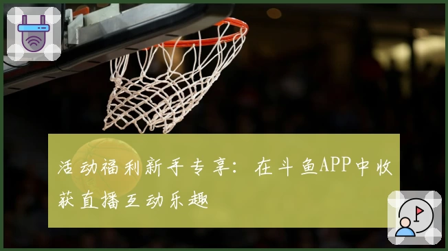 活动福利新手专享:在斗鱼APP中收获直播互动乐趣