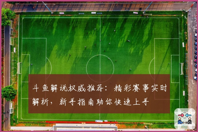 斗鱼解说权威推荐：精彩赛事实时解析，新手指南助你快速上手