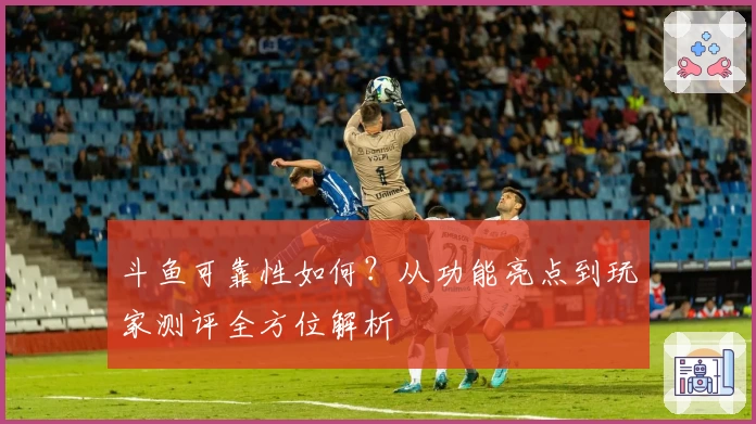 斗鱼可靠性如何？从功能亮点到玩家测评全方位解析