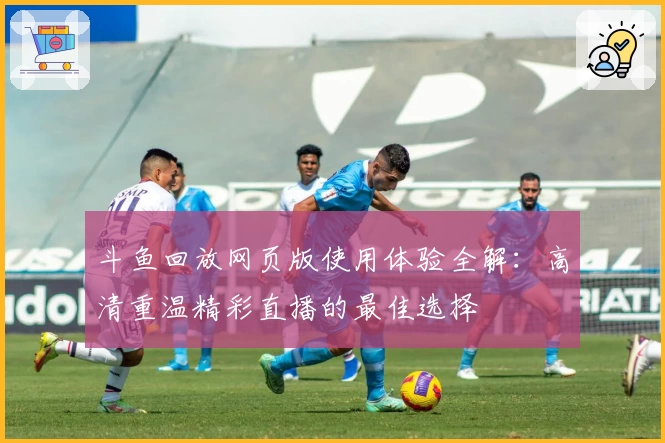 斗鱼回放网页版使用体验全解：高清重温精彩直播的最佳选择