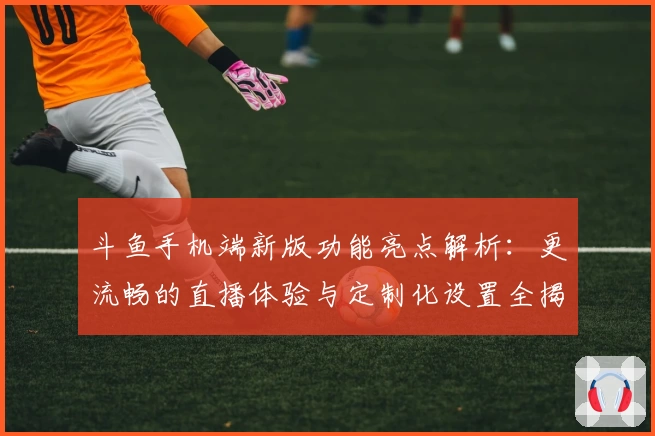 斗鱼手机端新版功能亮点解析：更流畅的直播体验与定制化设置全揭秘
