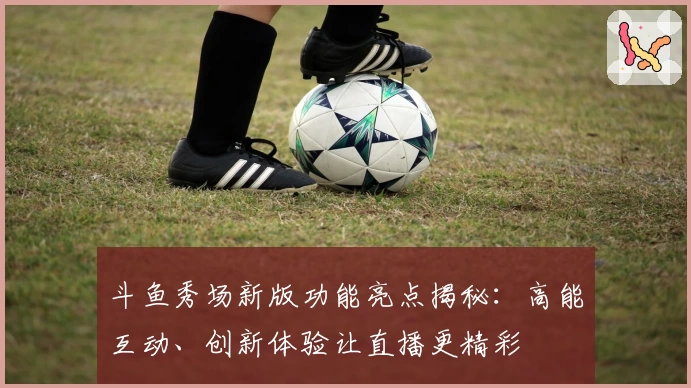 斗鱼秀场新版功能亮点揭秘：高能互动、创新体验让直播更精彩