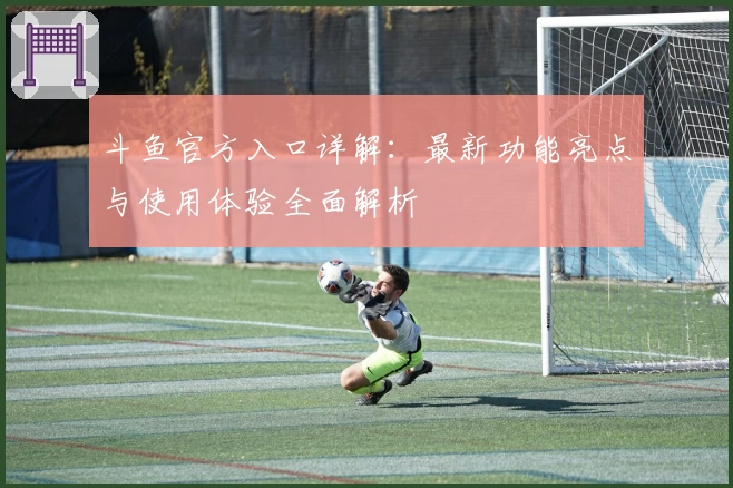 斗鱼官方入口详解：最新功能亮点与使用体验全面解析