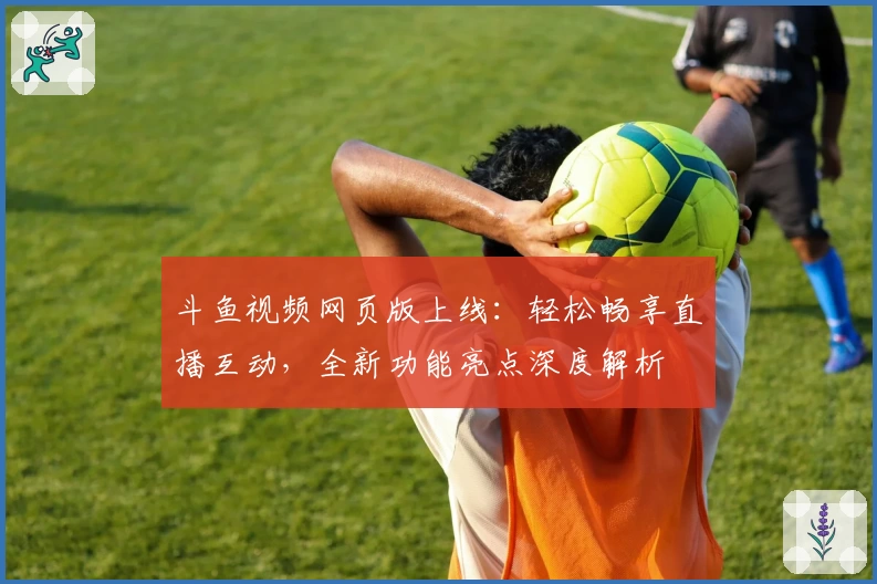 斗鱼视频网页版上线：轻松畅享直播互动，全新功能亮点深度解析